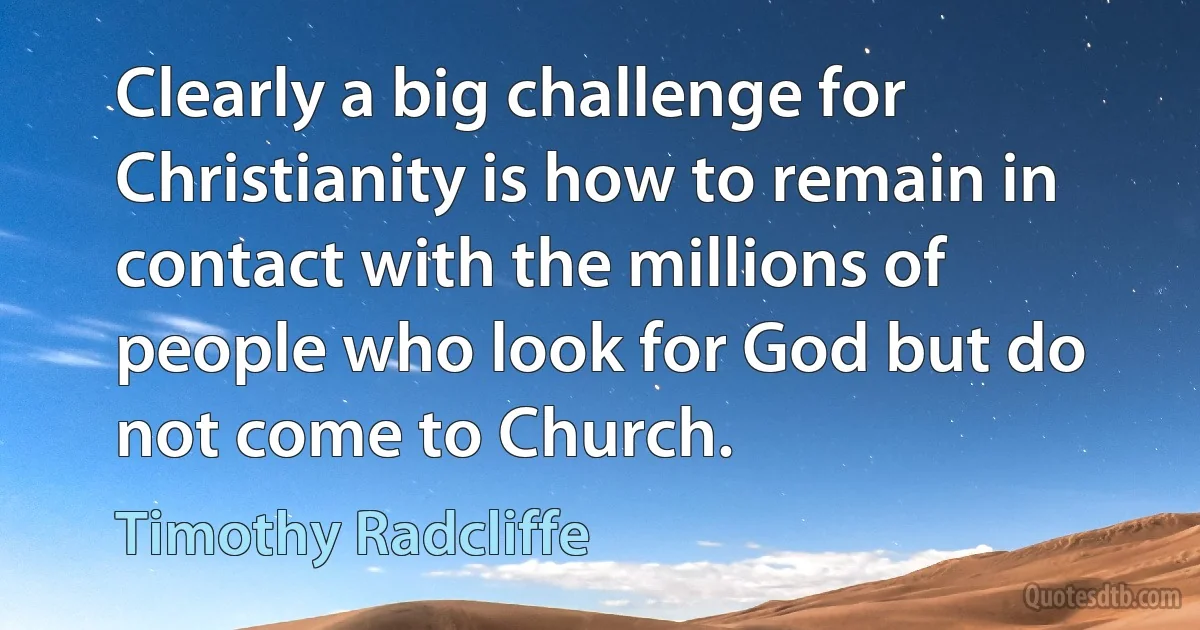 Clearly a big challenge for Christianity is how to remain in contact with the millions of people who look for God but do not come to Church. (Timothy Radcliffe)