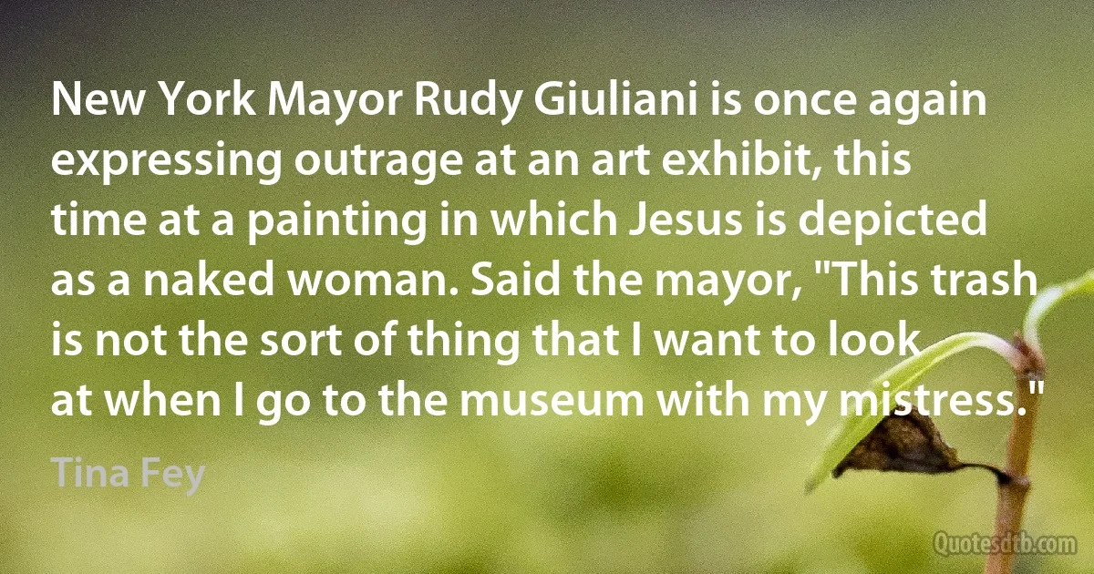 New York Mayor Rudy Giuliani is once again expressing outrage at an art exhibit, this time at a painting in which Jesus is depicted as a naked woman. Said the mayor, "This trash is not the sort of thing that I want to look at when I go to the museum with my mistress." (Tina Fey)