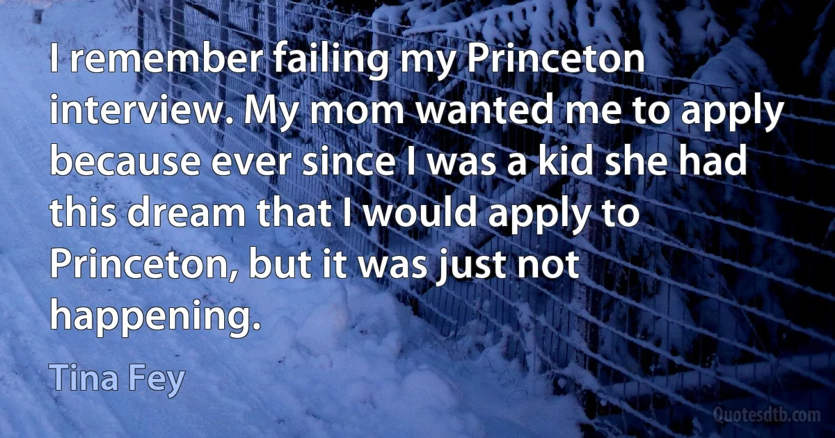 I remember failing my Princeton interview. My mom wanted me to apply because ever since I was a kid she had this dream that I would apply to Princeton, but it was just not happening. (Tina Fey)