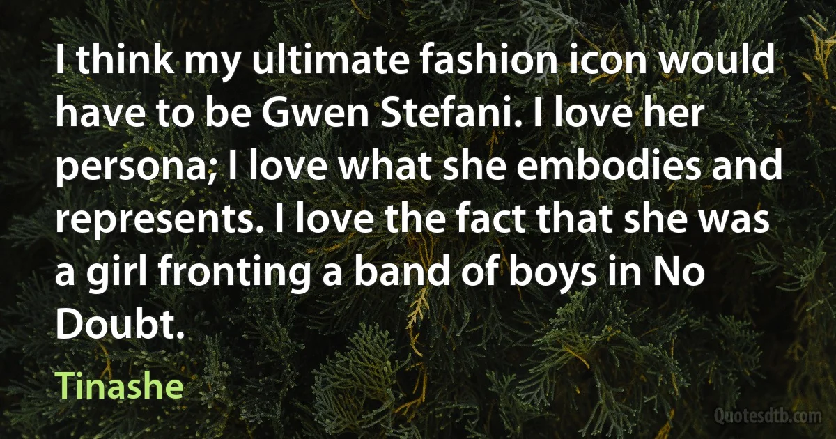 I think my ultimate fashion icon would have to be Gwen Stefani. I love her persona; I love what she embodies and represents. I love the fact that she was a girl fronting a band of boys in No Doubt. (Tinashe)