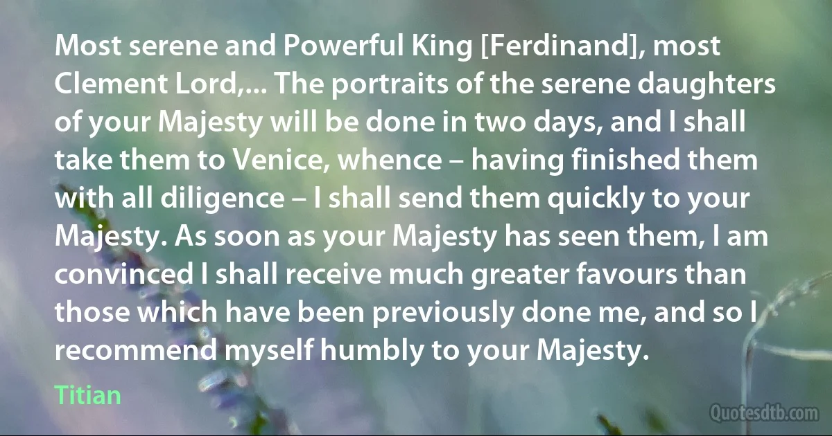 Most serene and Powerful King [Ferdinand], most Clement Lord,... The portraits of the serene daughters of your Majesty will be done in two days, and I shall take them to Venice, whence – having finished them with all diligence – I shall send them quickly to your Majesty. As soon as your Majesty has seen them, I am convinced I shall receive much greater favours than those which have been previously done me, and so I recommend myself humbly to your Majesty. (Titian)