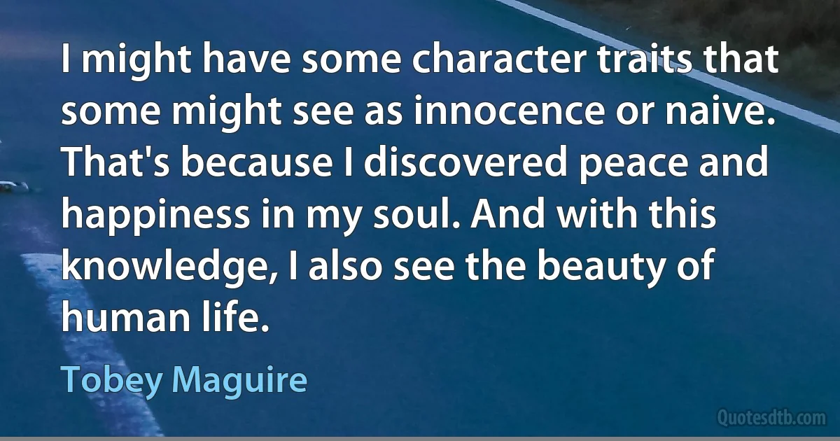 I might have some character traits that some might see as innocence or naive. That's because I discovered peace and happiness in my soul. And with this knowledge, I also see the beauty of human life. (Tobey Maguire)