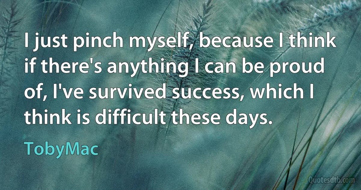 I just pinch myself, because I think if there's anything I can be proud of, I've survived success, which I think is difficult these days. (TobyMac)