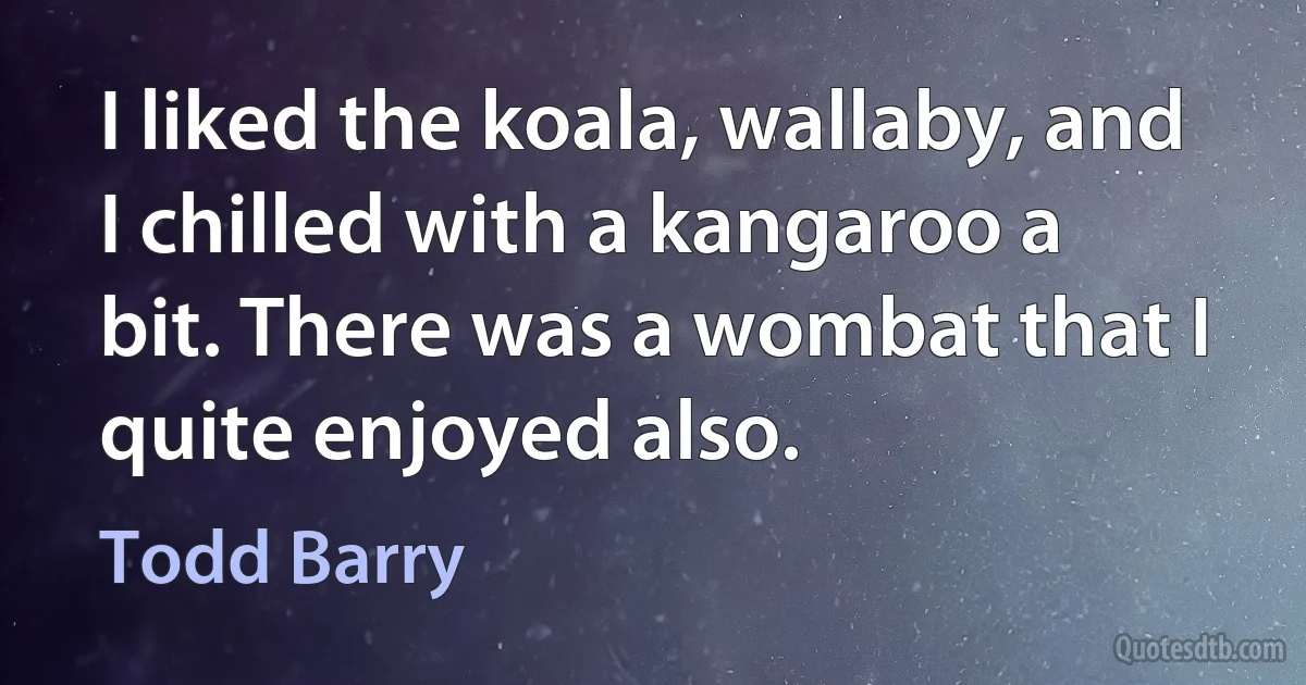 I liked the koala, wallaby, and I chilled with a kangaroo a bit. There was a wombat that I quite enjoyed also. (Todd Barry)