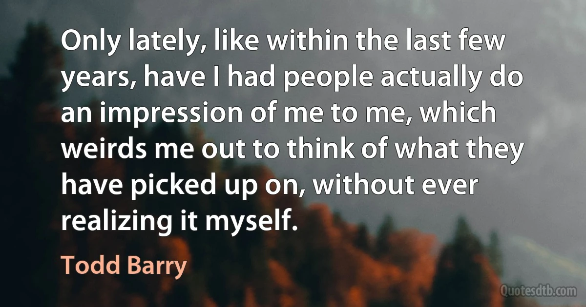 Only lately, like within the last few years, have I had people actually do an impression of me to me, which weirds me out to think of what they have picked up on, without ever realizing it myself. (Todd Barry)