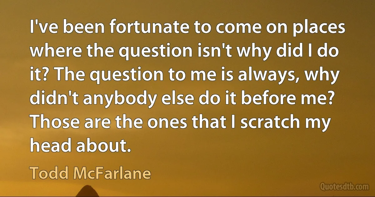 I've been fortunate to come on places where the question isn't why did I do it? The question to me is always, why didn't anybody else do it before me? Those are the ones that I scratch my head about. (Todd McFarlane)