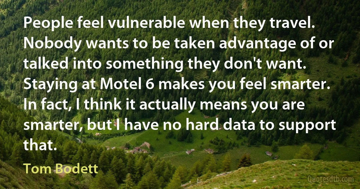 People feel vulnerable when they travel. Nobody wants to be taken advantage of or talked into something they don't want. Staying at Motel 6 makes you feel smarter. In fact, I think it actually means you are smarter, but I have no hard data to support that. (Tom Bodett)