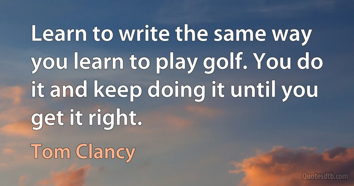 Learn to write the same way you learn to play golf. You do it and keep doing it until you get it right. (Tom Clancy)