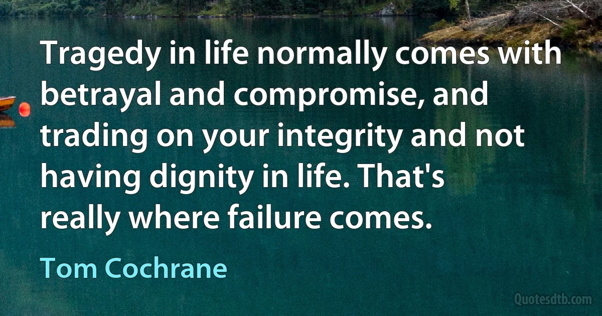 Tragedy in life normally comes with betrayal and compromise, and trading on your integrity and not having dignity in life. That's really where failure comes. (Tom Cochrane)