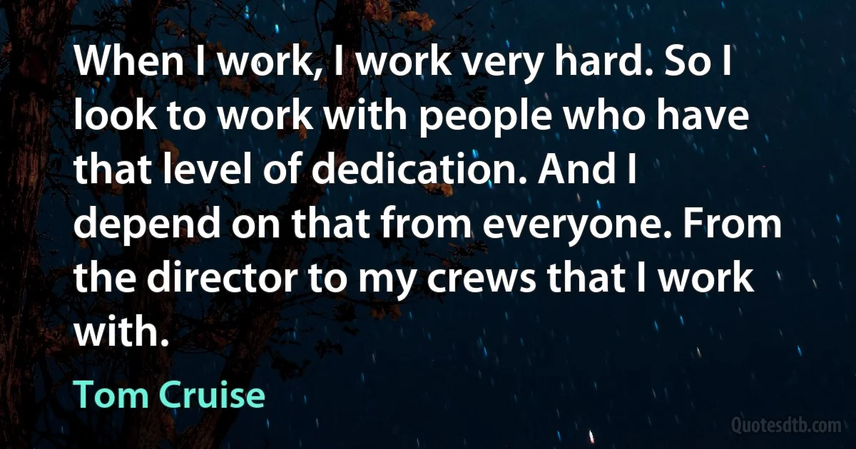 When I work, I work very hard. So I look to work with people who have that level of dedication. And I depend on that from everyone. From the director to my crews that I work with. (Tom Cruise)