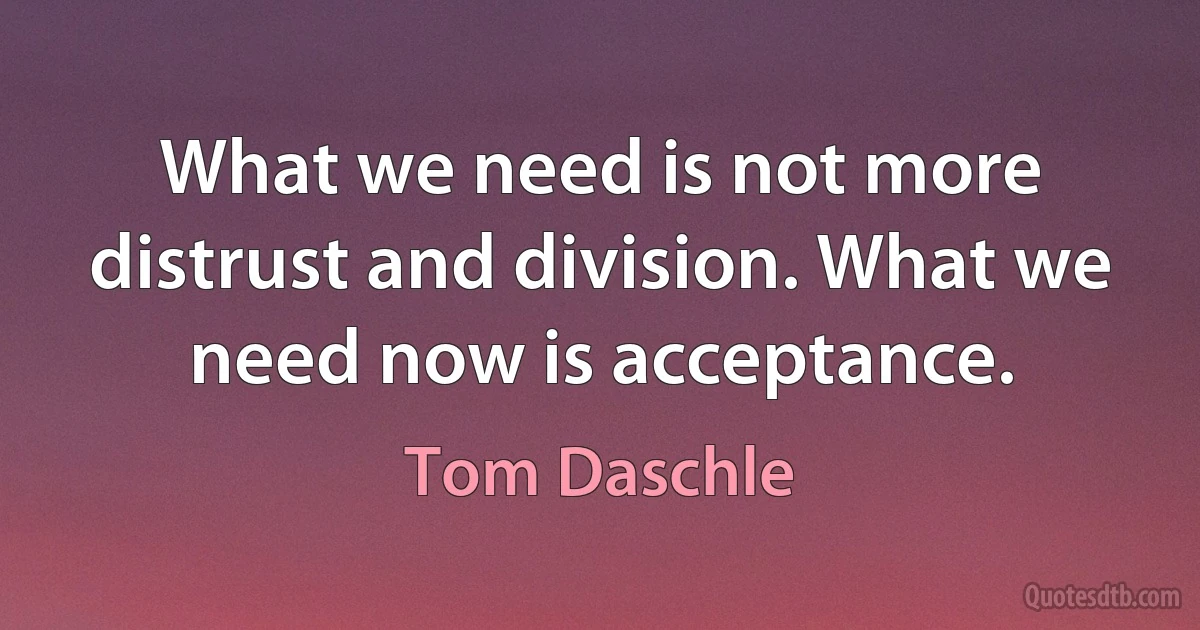 What we need is not more distrust and division. What we need now is acceptance. (Tom Daschle)