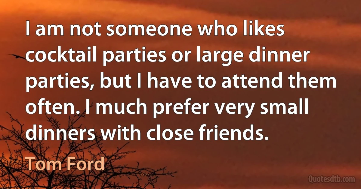 I am not someone who likes cocktail parties or large dinner parties, but I have to attend them often. I much prefer very small dinners with close friends. (Tom Ford)