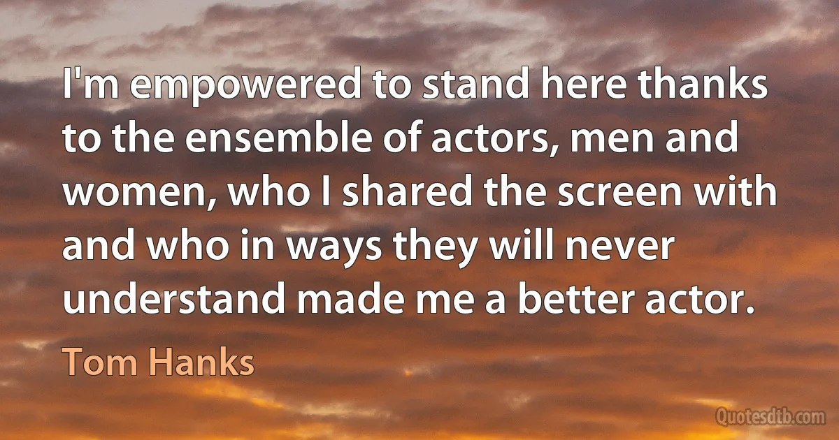 I'm empowered to stand here thanks to the ensemble of actors, men and women, who I shared the screen with and who in ways they will never understand made me a better actor. (Tom Hanks)