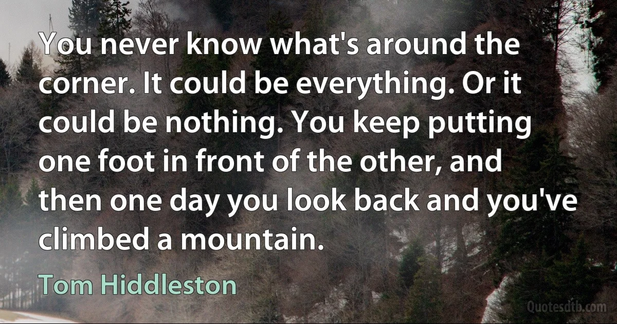 You never know what's around the corner. It could be everything. Or it could be nothing. You keep putting one foot in front of the other, and then one day you look back and you've climbed a mountain. (Tom Hiddleston)