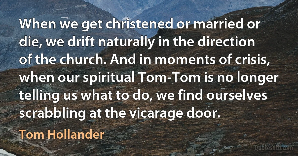 When we get christened or married or die, we drift naturally in the direction of the church. And in moments of crisis, when our spiritual Tom-Tom is no longer telling us what to do, we find ourselves scrabbling at the vicarage door. (Tom Hollander)