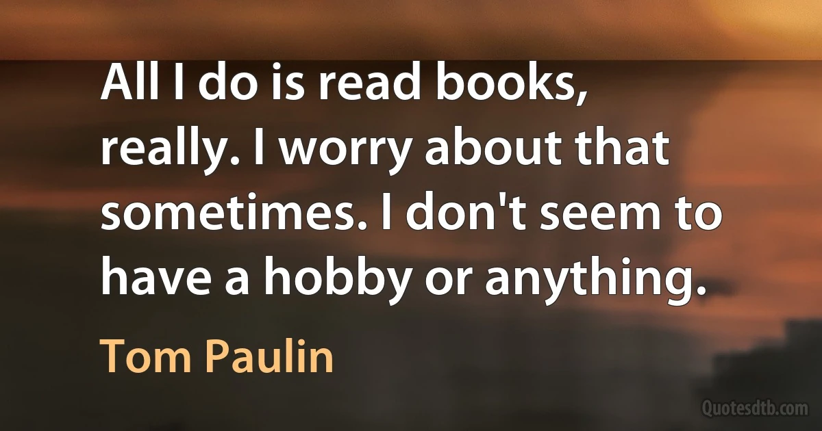 All I do is read books, really. I worry about that sometimes. I don't seem to have a hobby or anything. (Tom Paulin)