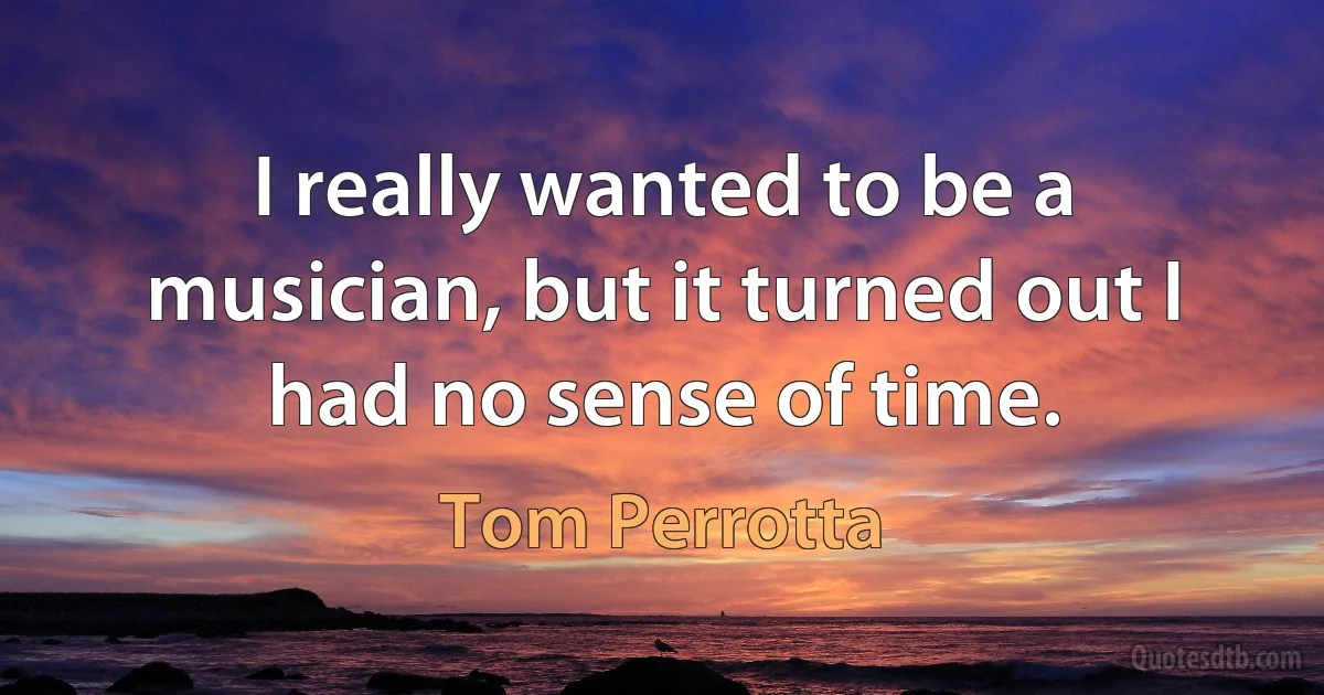 I really wanted to be a musician, but it turned out I had no sense of time. (Tom Perrotta)