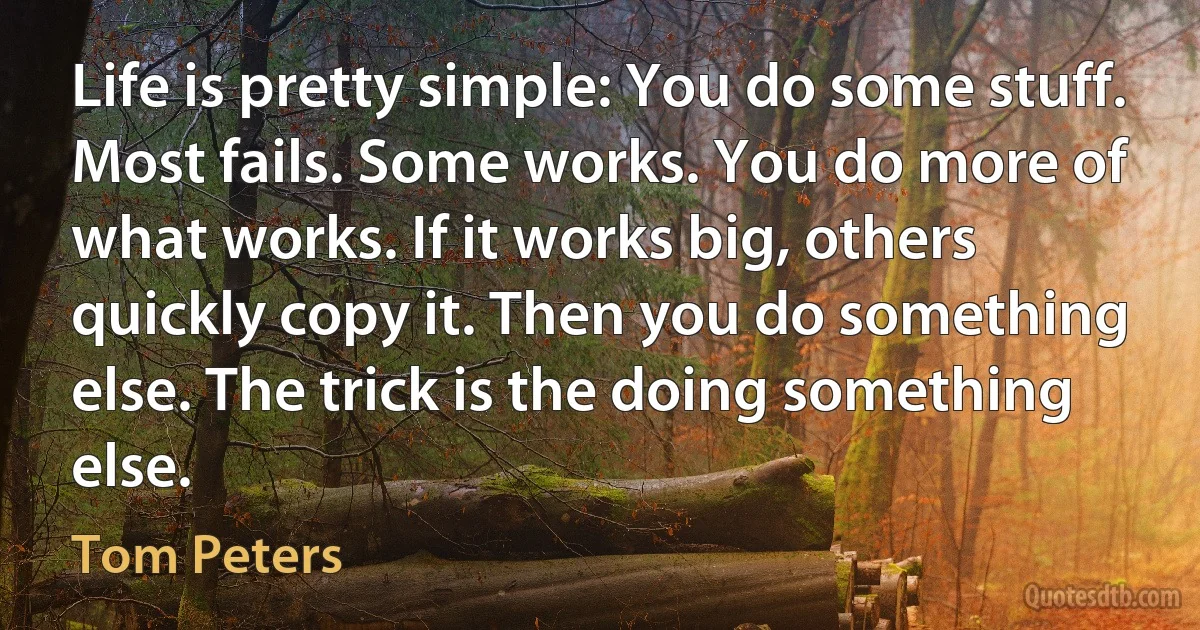 Life is pretty simple: You do some stuff. Most fails. Some works. You do more of what works. If it works big, others quickly copy it. Then you do something else. The trick is the doing something else. (Tom Peters)