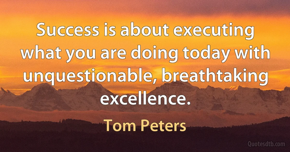 Success is about executing what you are doing today with unquestionable, breathtaking excellence. (Tom Peters)