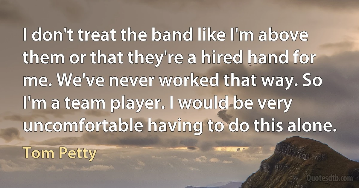 I don't treat the band like I'm above them or that they're a hired hand for me. We've never worked that way. So I'm a team player. I would be very uncomfortable having to do this alone. (Tom Petty)