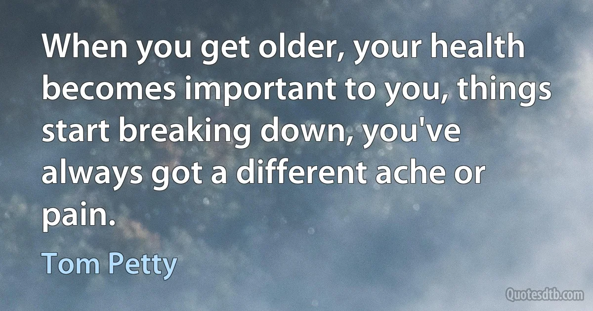 When you get older, your health becomes important to you, things start breaking down, you've always got a different ache or pain. (Tom Petty)