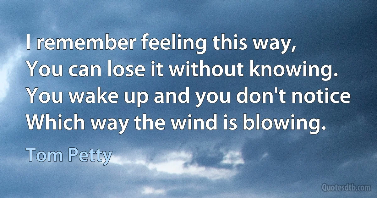 I remember feeling this way,
You can lose it without knowing.
You wake up and you don't notice
Which way the wind is blowing. (Tom Petty)