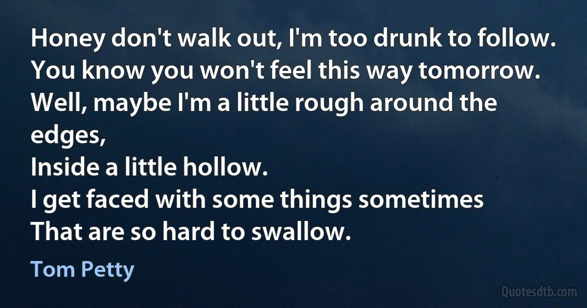 Honey don't walk out, I'm too drunk to follow.
You know you won't feel this way tomorrow.
Well, maybe I'm a little rough around the edges,
Inside a little hollow.
I get faced with some things sometimes
That are so hard to swallow. (Tom Petty)