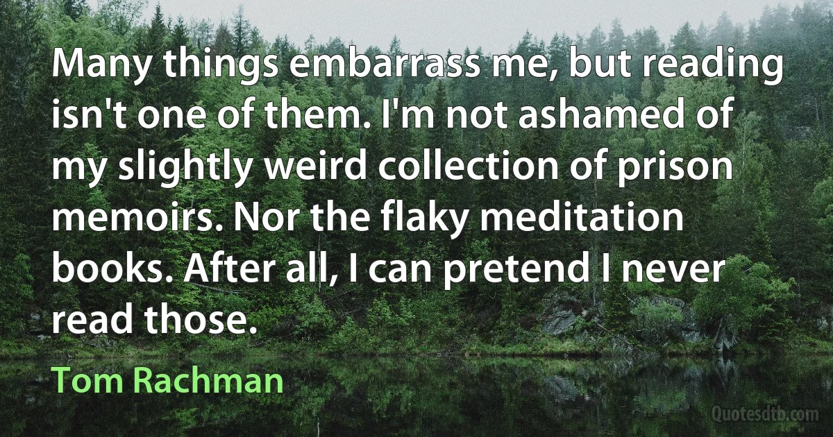 Many things embarrass me, but reading isn't one of them. I'm not ashamed of my slightly weird collection of prison memoirs. Nor the flaky meditation books. After all, I can pretend I never read those. (Tom Rachman)