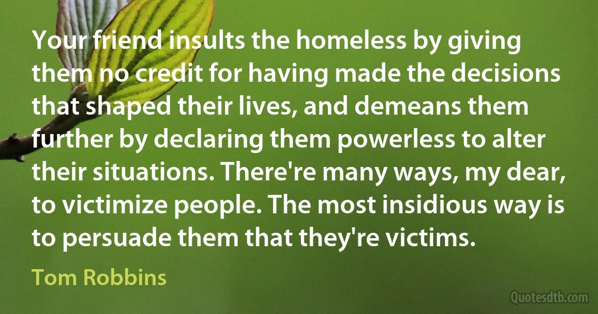 Your friend insults the homeless by giving them no credit for having made the decisions that shaped their lives, and demeans them further by declaring them powerless to alter their situations. There're many ways, my dear, to victimize people. The most insidious way is to persuade them that they're victims. (Tom Robbins)