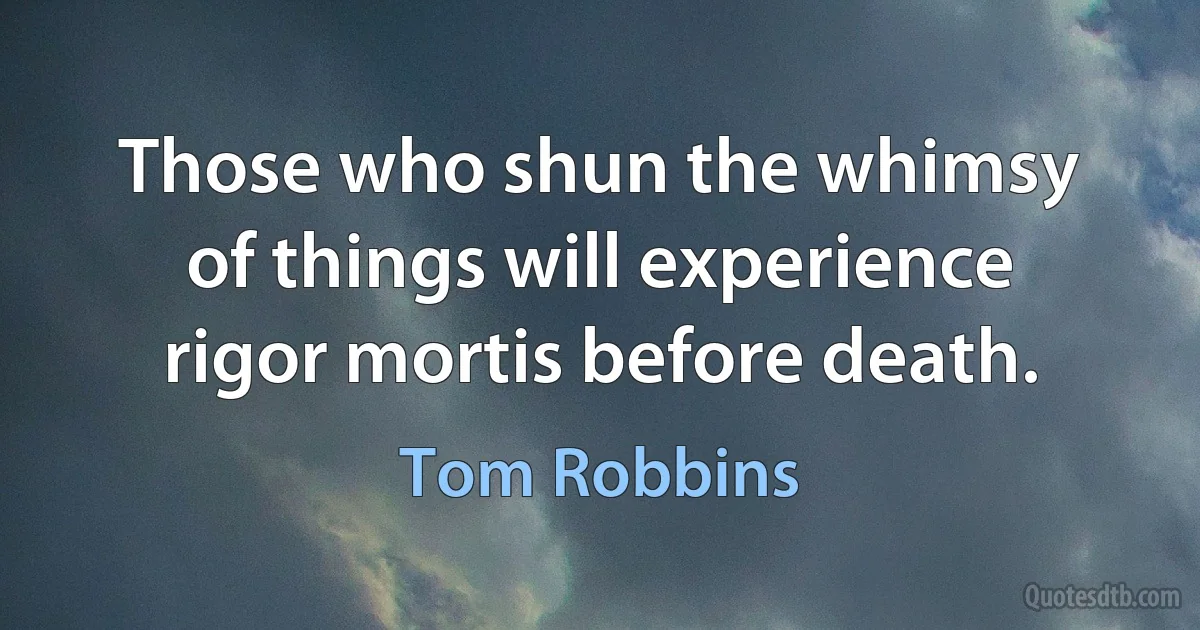 Those who shun the whimsy of things will experience rigor mortis before death. (Tom Robbins)