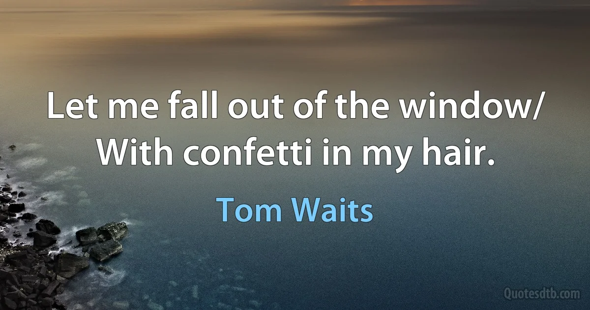 Let me fall out of the window/
With confetti in my hair. (Tom Waits)