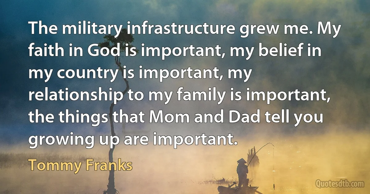 The military infrastructure grew me. My faith in God is important, my belief in my country is important, my relationship to my family is important, the things that Mom and Dad tell you growing up are important. (Tommy Franks)