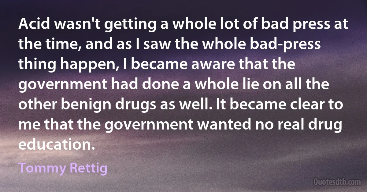 Acid wasn't getting a whole lot of bad press at the time, and as I saw the whole bad-press thing happen, I became aware that the government had done a whole lie on all the other benign drugs as well. It became clear to me that the government wanted no real drug education. (Tommy Rettig)