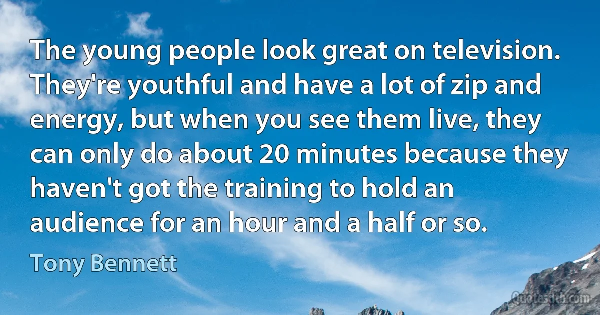 The young people look great on television. They're youthful and have a lot of zip and energy, but when you see them live, they can only do about 20 minutes because they haven't got the training to hold an audience for an hour and a half or so. (Tony Bennett)