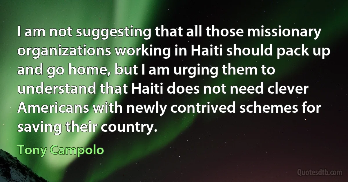 I am not suggesting that all those missionary organizations working in Haiti should pack up and go home, but I am urging them to understand that Haiti does not need clever Americans with newly contrived schemes for saving their country. (Tony Campolo)