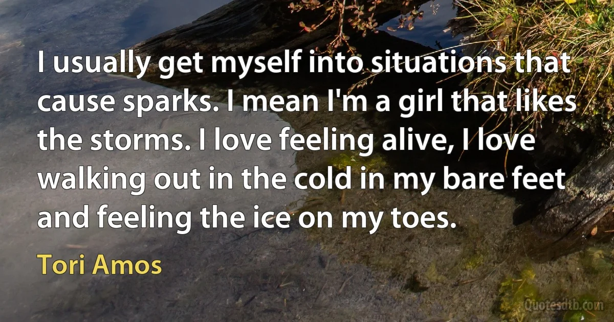 I usually get myself into situations that cause sparks. I mean I'm a girl that likes the storms. I love feeling alive, I love walking out in the cold in my bare feet and feeling the ice on my toes. (Tori Amos)