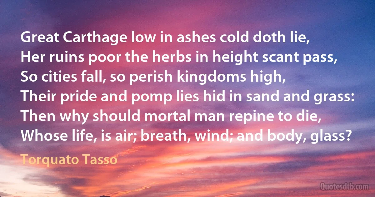 Great Carthage low in ashes cold doth lie,
Her ruins poor the herbs in height scant pass,
So cities fall, so perish kingdoms high,
Their pride and pomp lies hid in sand and grass:
Then why should mortal man repine to die,
Whose life, is air; breath, wind; and body, glass? (Torquato Tasso)