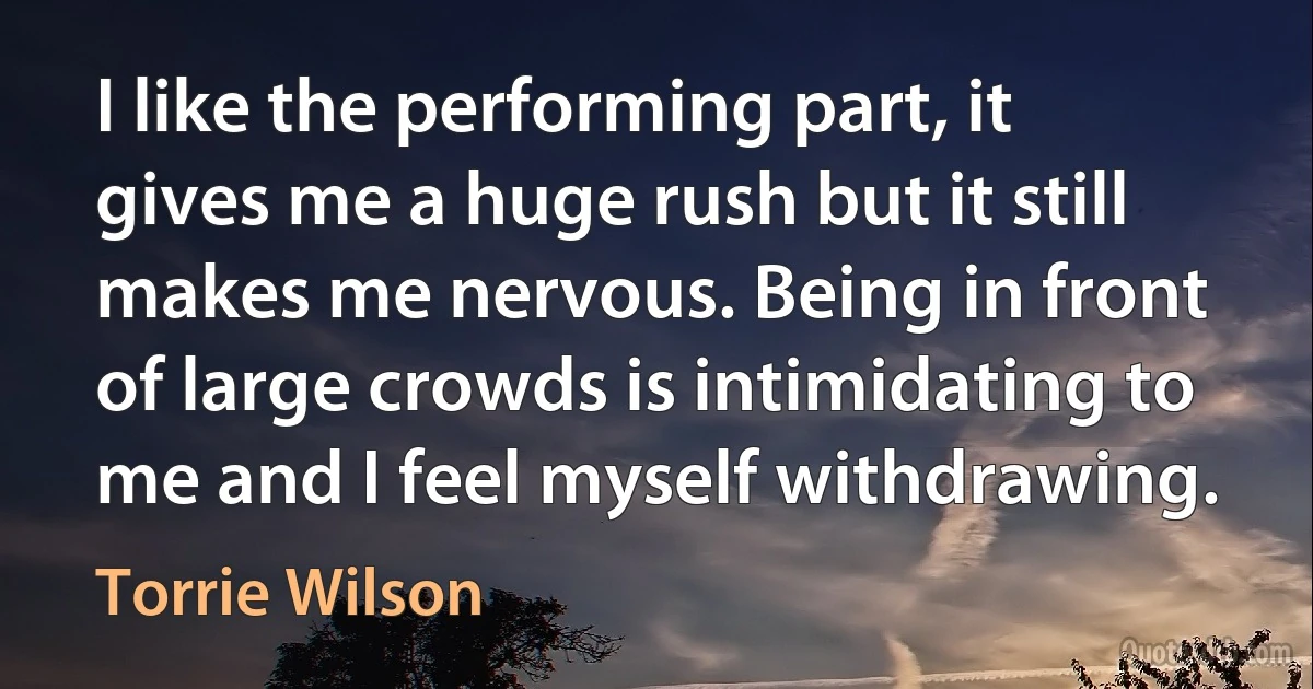 I like the performing part, it gives me a huge rush but it still makes me nervous. Being in front of large crowds is intimidating to me and I feel myself withdrawing. (Torrie Wilson)