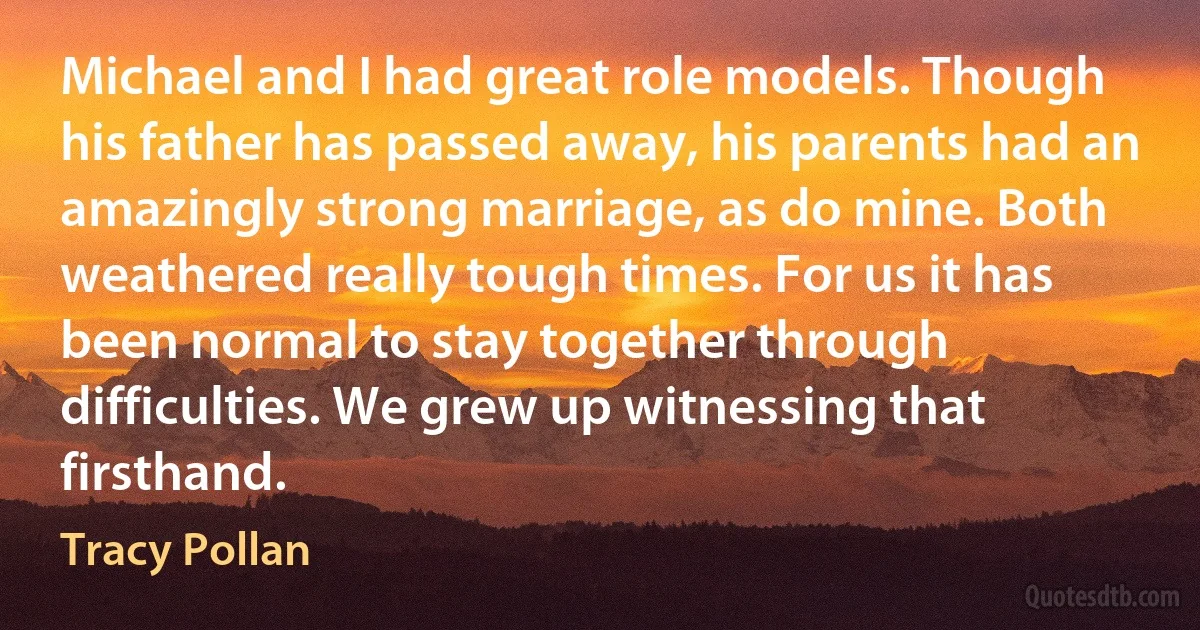 Michael and I had great role models. Though his father has passed away, his parents had an amazingly strong marriage, as do mine. Both weathered really tough times. For us it has been normal to stay together through difficulties. We grew up witnessing that firsthand. (Tracy Pollan)