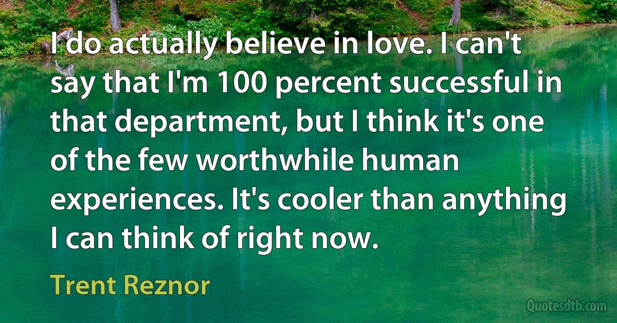 I do actually believe in love. I can't say that I'm 100 percent successful in that department, but I think it's one of the few worthwhile human experiences. It's cooler than anything I can think of right now. (Trent Reznor)