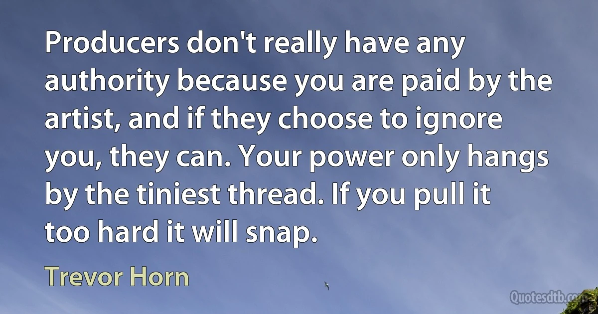 Producers don't really have any authority because you are paid by the artist, and if they choose to ignore you, they can. Your power only hangs by the tiniest thread. If you pull it too hard it will snap. (Trevor Horn)