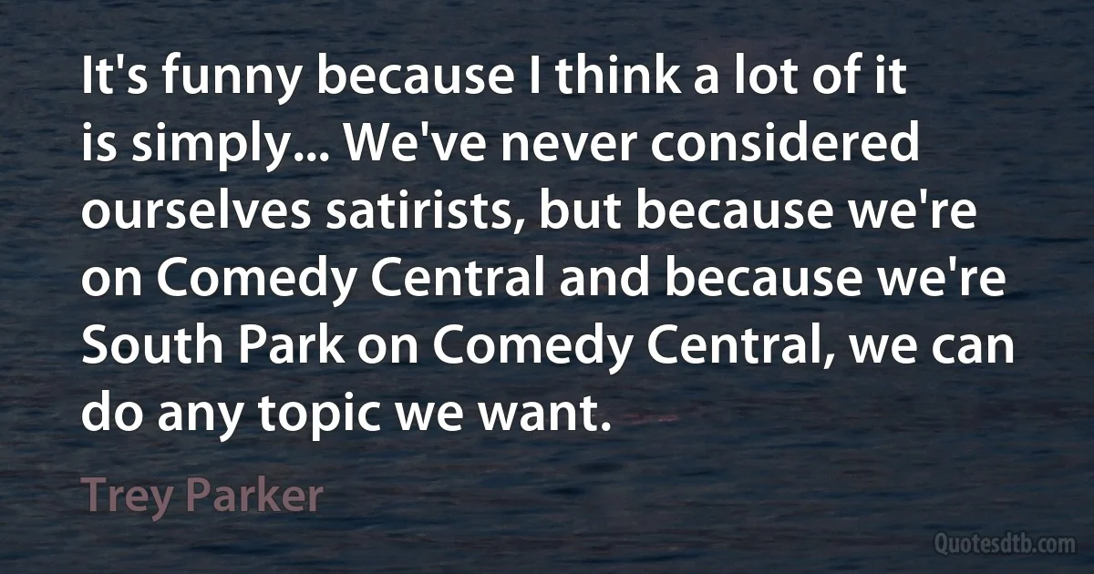 It's funny because I think a lot of it is simply... We've never considered ourselves satirists, but because we're on Comedy Central and because we're South Park on Comedy Central, we can do any topic we want. (Trey Parker)