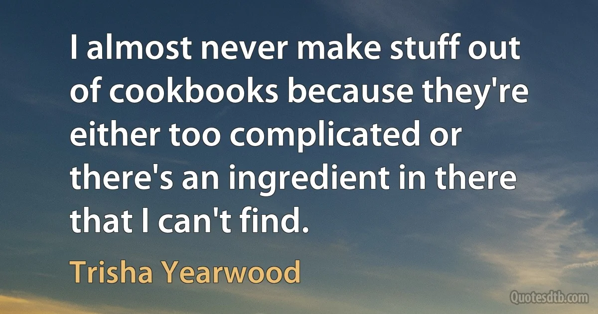 I almost never make stuff out of cookbooks because they're either too complicated or there's an ingredient in there that I can't find. (Trisha Yearwood)