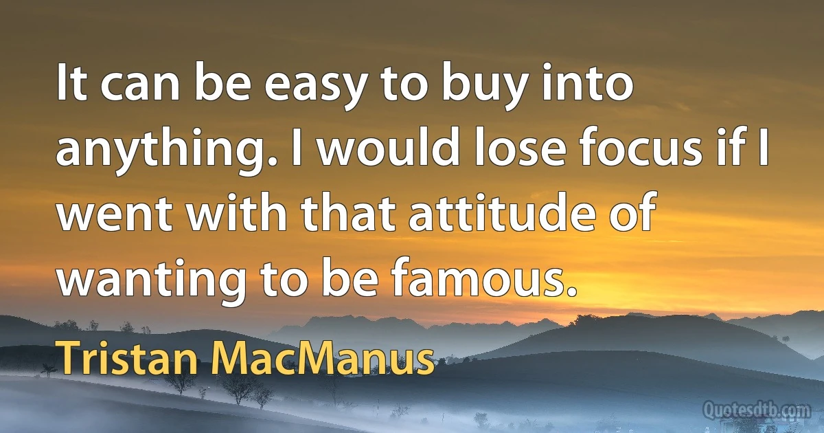 It can be easy to buy into anything. I would lose focus if I went with that attitude of wanting to be famous. (Tristan MacManus)