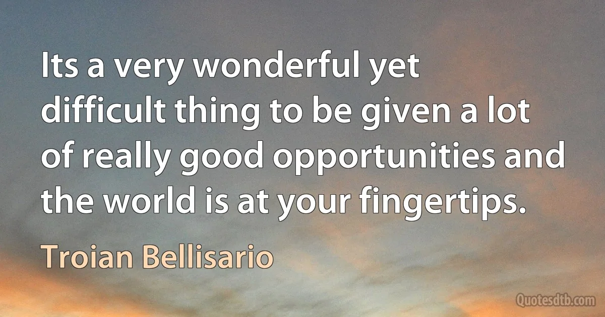 Its a very wonderful yet difficult thing to be given a lot of really good opportunities and the world is at your fingertips. (Troian Bellisario)