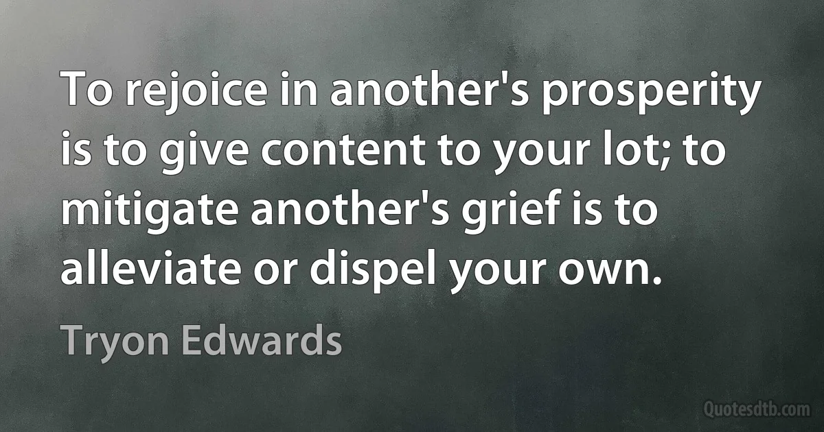 To rejoice in another's prosperity is to give content to your lot; to mitigate another's grief is to alleviate or dispel your own. (Tryon Edwards)