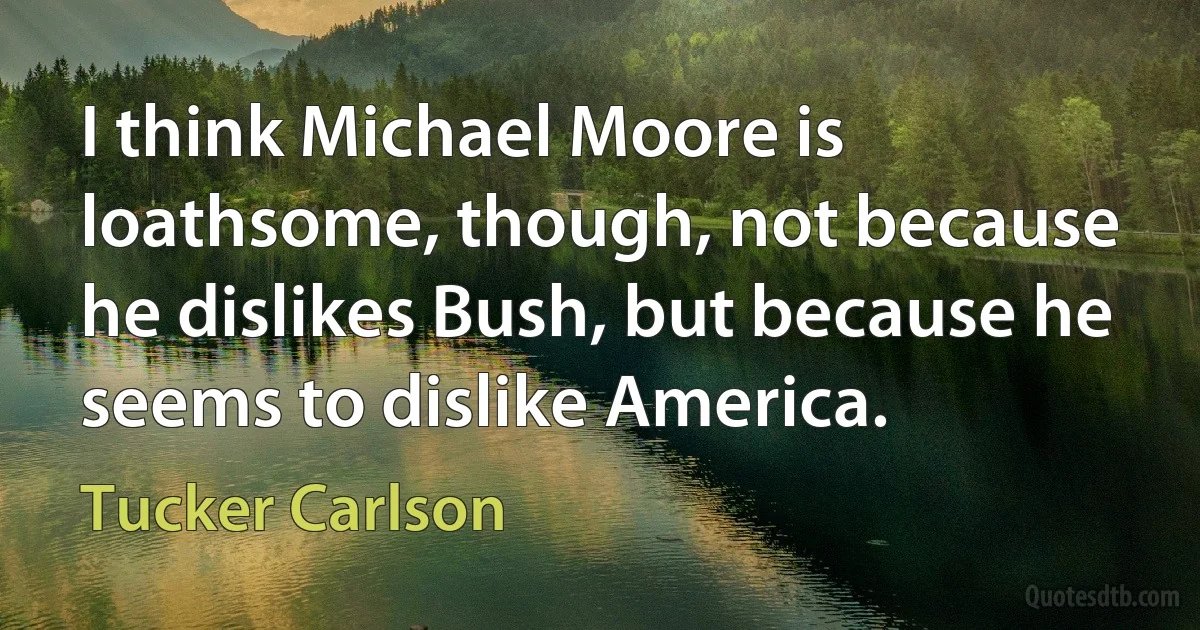 I think Michael Moore is loathsome, though, not because he dislikes Bush, but because he seems to dislike America. (Tucker Carlson)