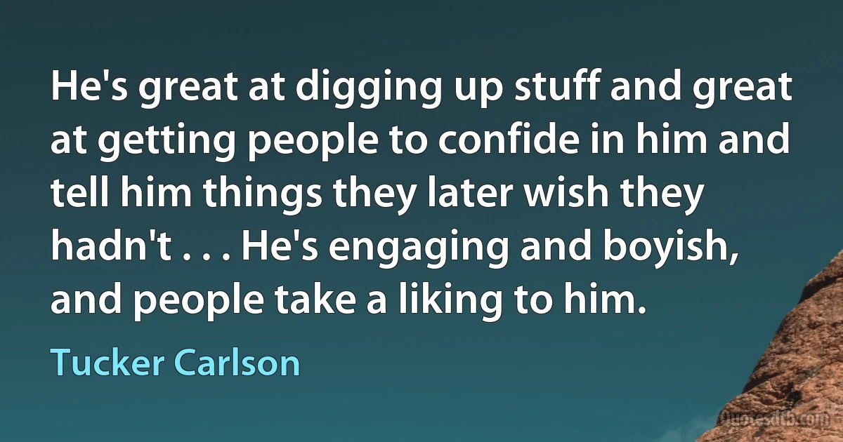 He's great at digging up stuff and great at getting people to confide in him and tell him things they later wish they hadn't . . . He's engaging and boyish, and people take a liking to him. (Tucker Carlson)