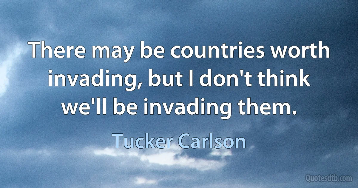 There may be countries worth invading, but I don't think we'll be invading them. (Tucker Carlson)