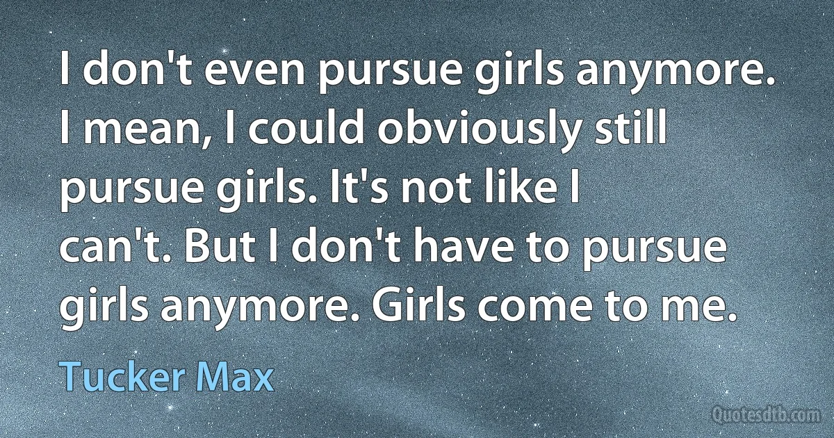 I don't even pursue girls anymore. I mean, I could obviously still pursue girls. It's not like I can't. But I don't have to pursue girls anymore. Girls come to me. (Tucker Max)